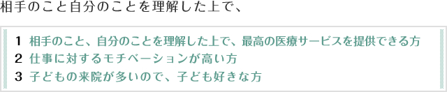 相手のこと自分のことを理解した上で、最高の医療サービスを提供できる方、仕事に対するモチベーションが高い方、子どもの来院が多いので、子ども好きな方